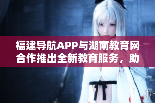 福建导航APP与湖南教育网合作推出全新教育服务，助力湖南教育发展