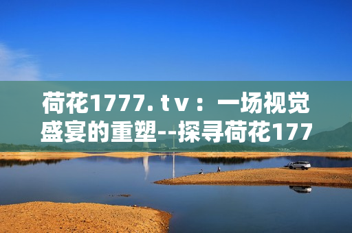 荷花1777. tⅴ：一场视觉盛宴的重塑--探寻荷花1777. tⅴ的魅力