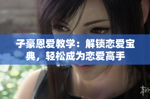子豪恩爱教学：解锁恋爱宝典，轻松成为恋爱高手