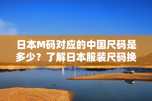 日本M码对应的中国尺码是多少？了解日本服装尺码换算！