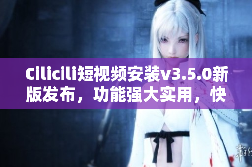 Cilicili短视频安装v3.5.0新版发布，功能强大实用，快速安装体验优化