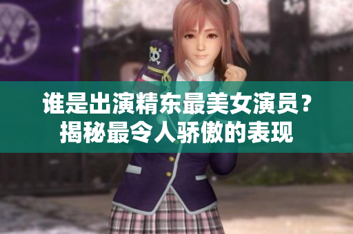 谁是出演精东最美女演员？揭秘最令人骄傲的表现