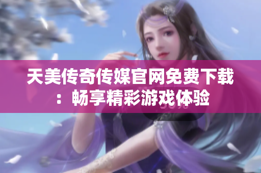 天美传奇传媒官网免费下载：畅享精彩游戏体验