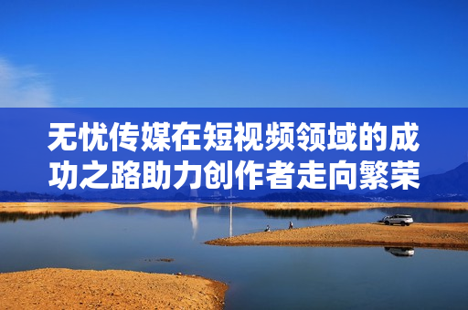 无忧传媒在短视频领域的成功之路助力创作者走向繁荣