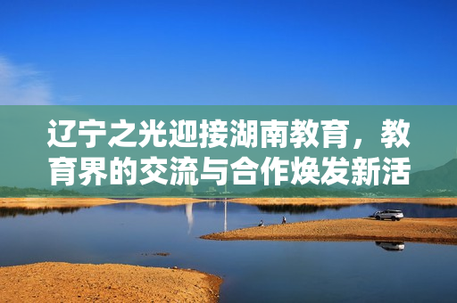 辽宁之光迎接湖南教育，教育界的交流与合作焕发新活力