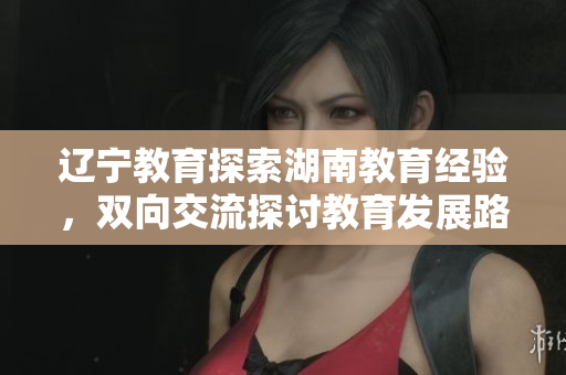 辽宁教育探索湖南教育经验，双向交流探讨教育发展路径