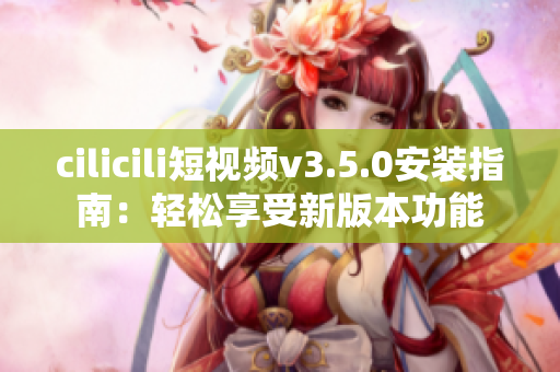 cilicili短视频v3.5.0安装指南：轻松享受新版本功能