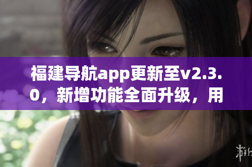 福建导航app更新至v2.3.0，新增功能全面升级，用户体验大幅提升