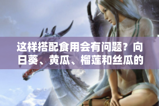 这样搭配食用会有问题？向日葵、黄瓜、榴莲和丝瓜的混合吃法具体如何？