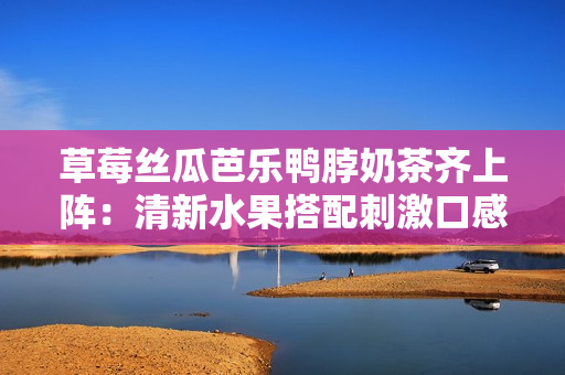 草莓丝瓜芭乐鸭脖奶茶齐上阵：清新水果搭配刺激口感，打造夏日饮食新风尚