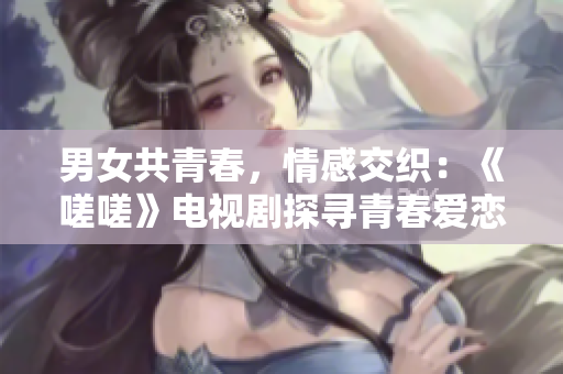 男女共青春，情感交织：《嗟嗟》电视剧探寻青春爱恋