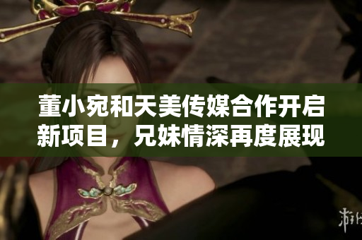 董小宛和天美传媒合作开启新项目，兄妹情深再度展现