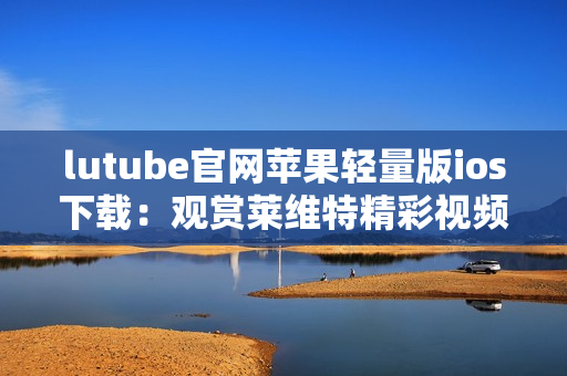 lutube官网苹果轻量版ios下载：观赏莱维特精彩视频的最佳移动方式
