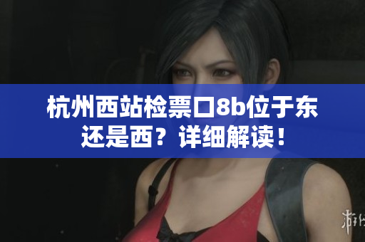 杭州西站检票口8b位于东还是西？详细解读！