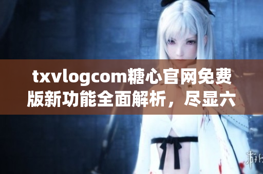 txvlogcom糖心官网免费版新功能全面解析，尽显六大亮点