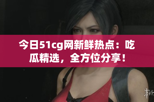 今日51cg网新鲜热点：吃瓜精选，全方位分享！