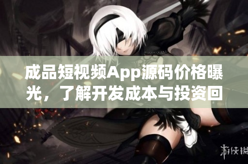 成品短视频App源码价格曝光，了解开发成本与投资回报