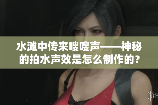 水滩中传来嗖嗖声——神秘的拍水声效是怎么制作的？