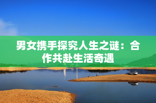男女携手探究人生之谜：合作共赴生活奇遇