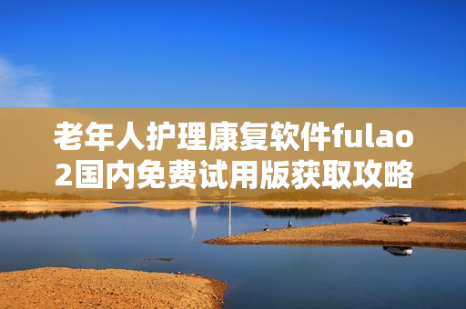 老年人护理康复软件fulao2国内免费试用版获取攻略