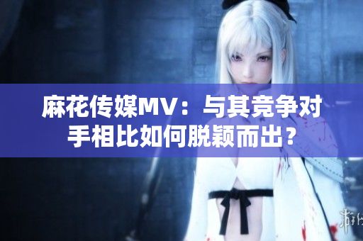 麻花传媒MV：与其竞争对手相比如何脱颖而出？