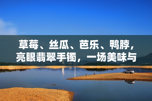 草莓、丝瓜、芭乐、鸭脖，亮眼翡翠手镯，一场美味与珍宝的邂逅