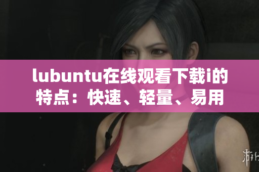 lubuntu在线观看下载i的特点：快速、轻量、易用