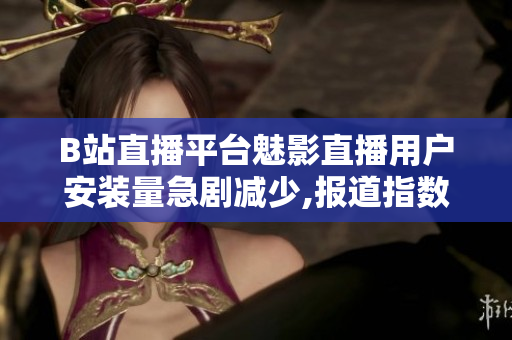 B站直播平台魅影直播用户安装量急剧减少,报道指数下滑严重