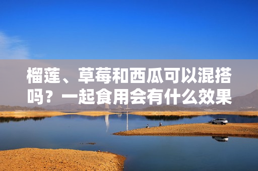 榴莲、草莓和西瓜可以混搭吗？一起食用会有什么效果呢？