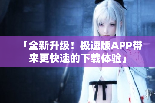 「全新升级！极速版APP带来更快速的下载体验」