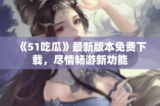 《51吃瓜》最新版本免费下载，尽情畅游新功能