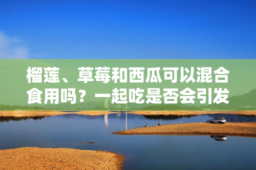 榴莲、草莓和西瓜可以混合食用吗？一起吃是否会引发身体不适？