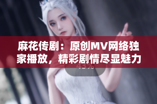 麻花传剧：原创MV网络独家播放，精彩剧情尽显魅力