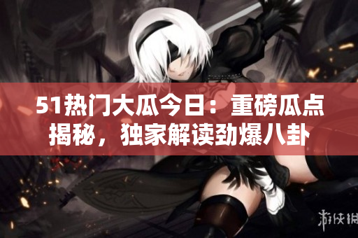 51热门大瓜今日：重磅瓜点揭秘，独家解读劲爆八卦