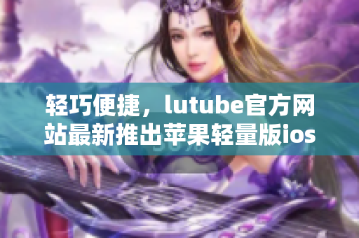 轻巧便捷，lutube官方网站最新推出苹果轻量版ios下载，体验更轻松