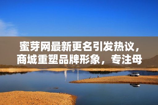 蜜芽网最新更名引发热议，商城重塑品牌形象，专注母婴领域，深耕用户需求