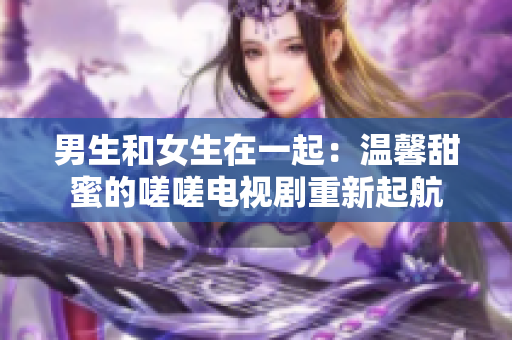 男生和女生在一起：温馨甜蜜的嗟嗟电视剧重新起航