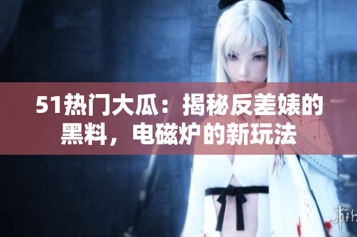 51热门大瓜：揭秘反差婊的黑料，电磁炉的新玩法