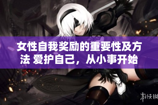 女性自我奖励的重要性及方法 爱护自己，从小事开始