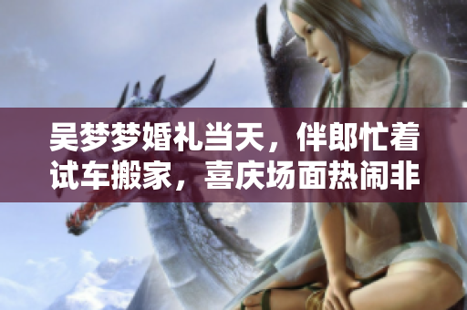 吴梦梦婚礼当天，伴郎忙着试车搬家，喜庆场面热闹非凡