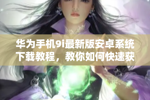 华为手机9i最新版安卓系统下载教程，教你如何快速获取最新版本