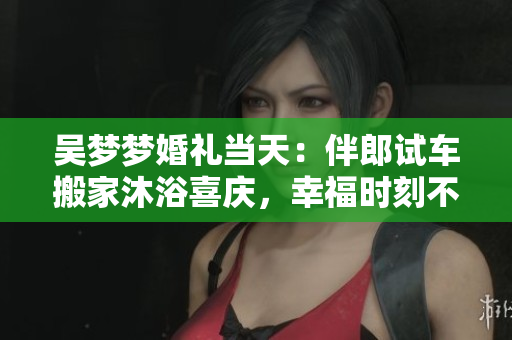 吴梦梦婚礼当天：伴郎试车搬家沐浴喜庆，幸福时刻不容错过