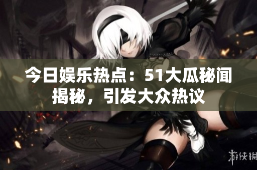 今日娱乐热点：51大瓜秘闻揭秘，引发大众热议