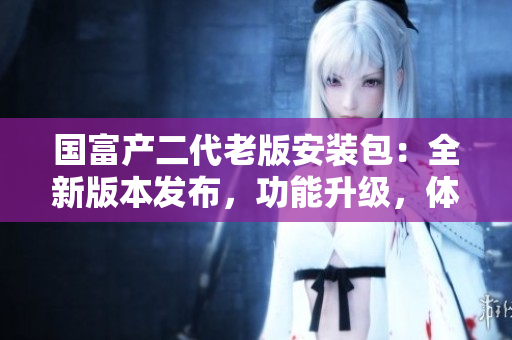 国富产二代老版安装包：全新版本发布，功能升级，体验再升级