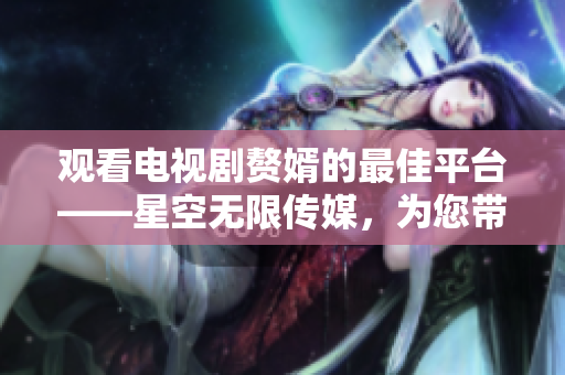 观看电视剧赘婿的最佳平台——星空无限传媒，为您带来精彩剧集！