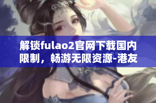 解锁fulao2官网下载国内限制，畅游无限资源-港友独家提供
