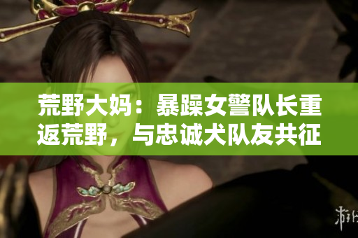荒野大妈：暴躁女警队长重返荒野，与忠诚犬队友共征大西部！