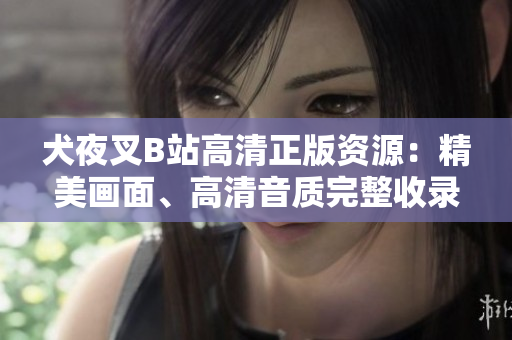 犬夜叉B站高清正版资源：精美画面、高清音质完整收录，360度全方位感受原汁原味的动漫情怀