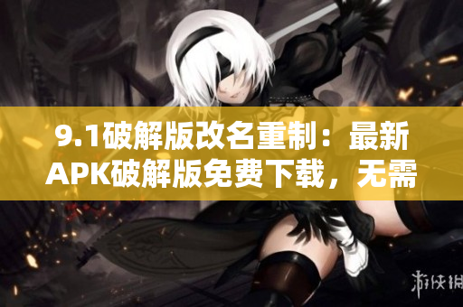 9.1破解版改名重制：最新APK破解版免费下载，无需注册！