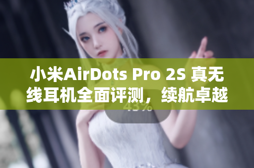 小米AirDots Pro 2S 真无线耳机全面评测，续航卓越音质出众尽享纯音乐体验